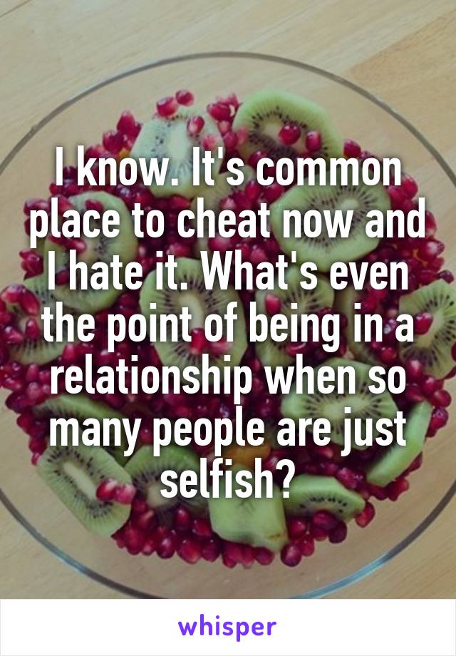 I know. It's common place to cheat now and I hate it. What's even the point of being in a relationship when so many people are just selfish?