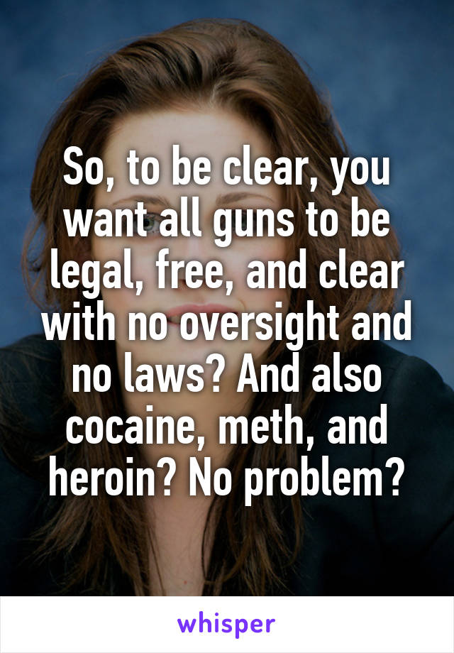 So, to be clear, you want all guns to be legal, free, and clear with no oversight and no laws? And also cocaine, meth, and heroin? No problem?