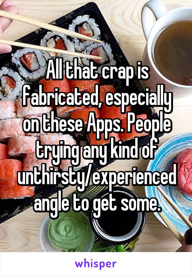 All that crap is fabricated, especially on these Apps. People trying any kind of unthirsty/experienced angle to get some.