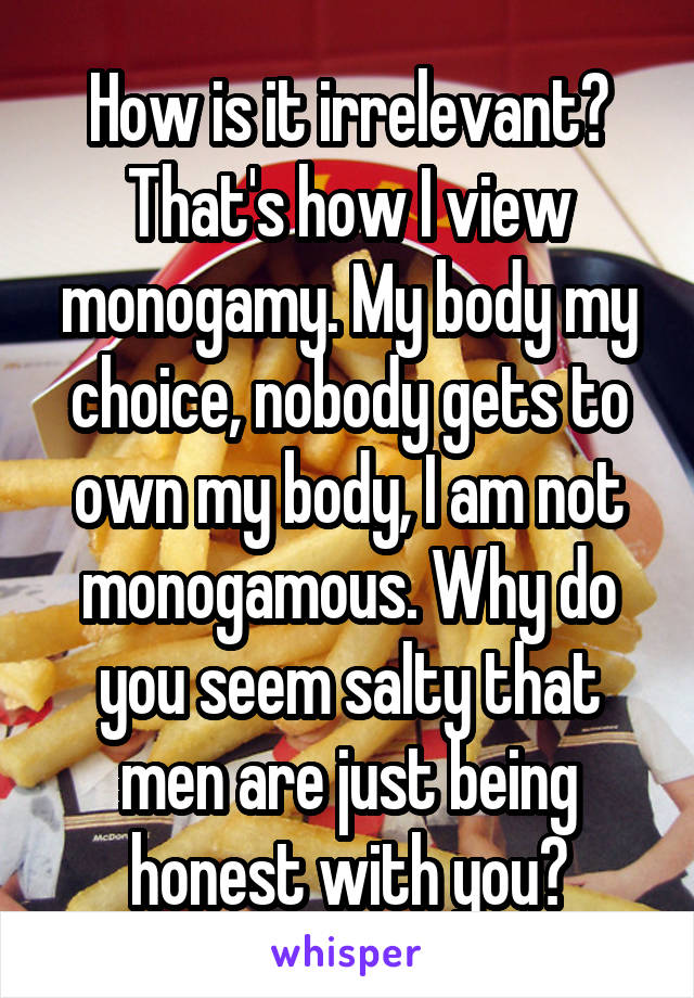 How is it irrelevant? That's how I view monogamy. My body my choice, nobody gets to own my body, I am not monogamous. Why do you seem salty that men are just being honest with you?