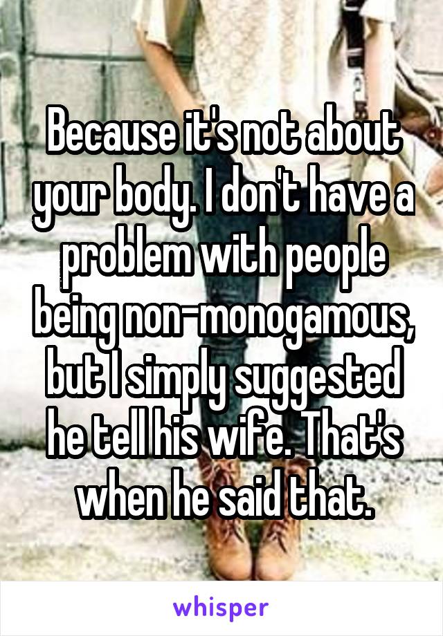 Because it's not about your body. I don't have a problem with people being non-monogamous, but I simply suggested he tell his wife. That's when he said that.