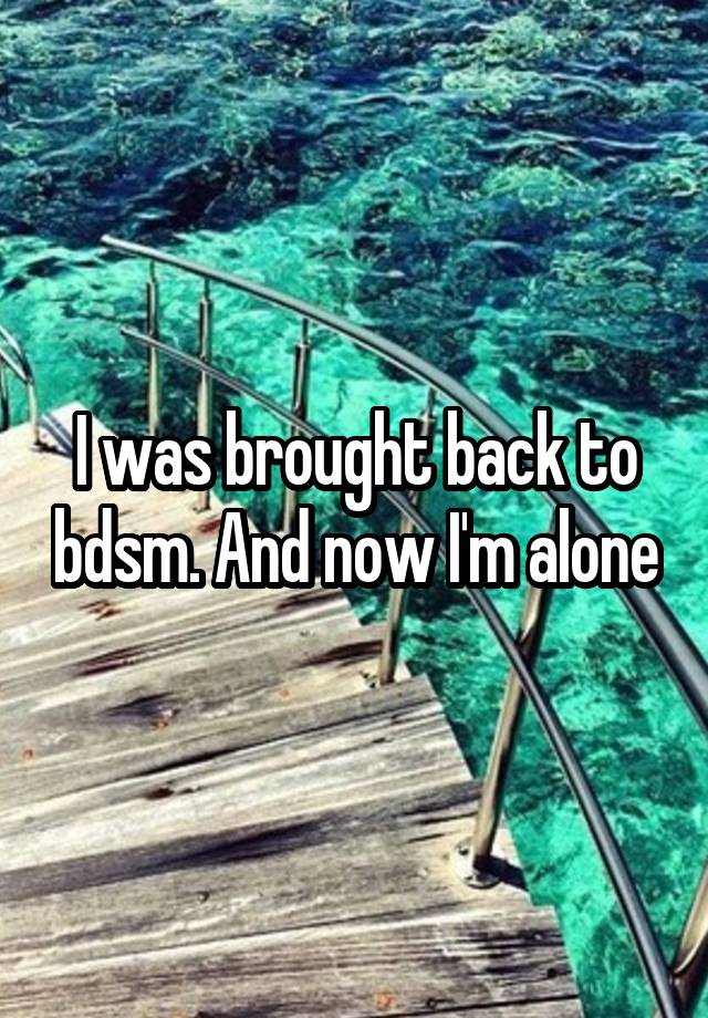 I was brought back to bdsm. And now I'm alone