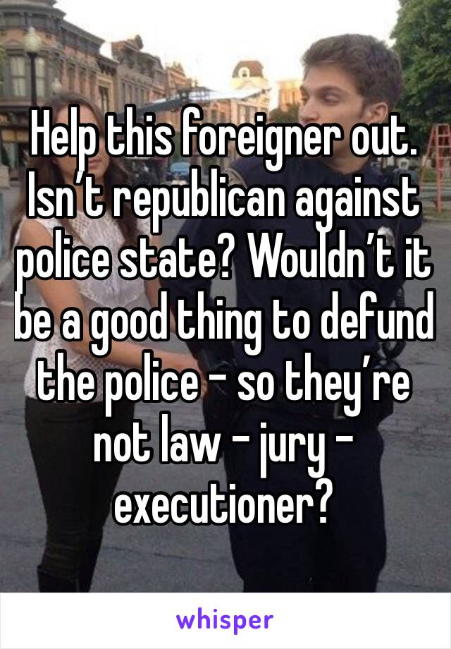 Help this foreigner out. Isn’t republican against police state? Wouldn’t it be a good thing to defund the police - so they’re not law - jury - executioner?