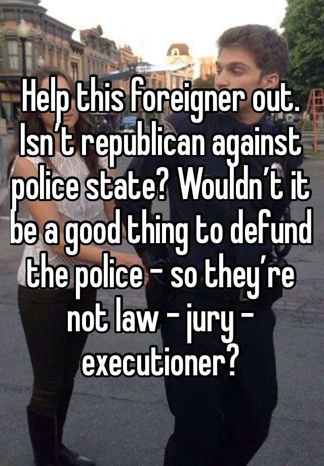 Help this foreigner out. Isn’t republican against police state? Wouldn’t it be a good thing to defund the police - so they’re not law - jury - executioner?