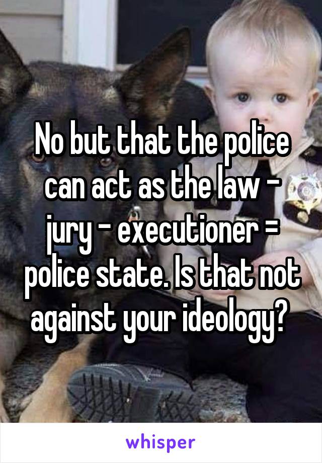 No but that the police can act as the law - jury - executioner = police state. Is that not against your ideology? 