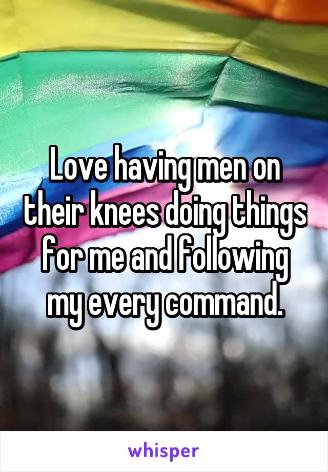 Love having men on their knees doing things for me and following my every command.