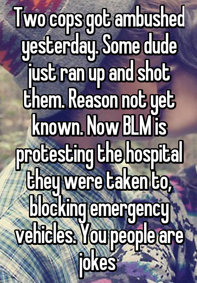 Two cops got ambushed yesterday. Some dude just ran up and shot them. Reason not yet known. Now BLM is protesting the hospital they were taken to, blocking emergency vehicles. You people are jokes 