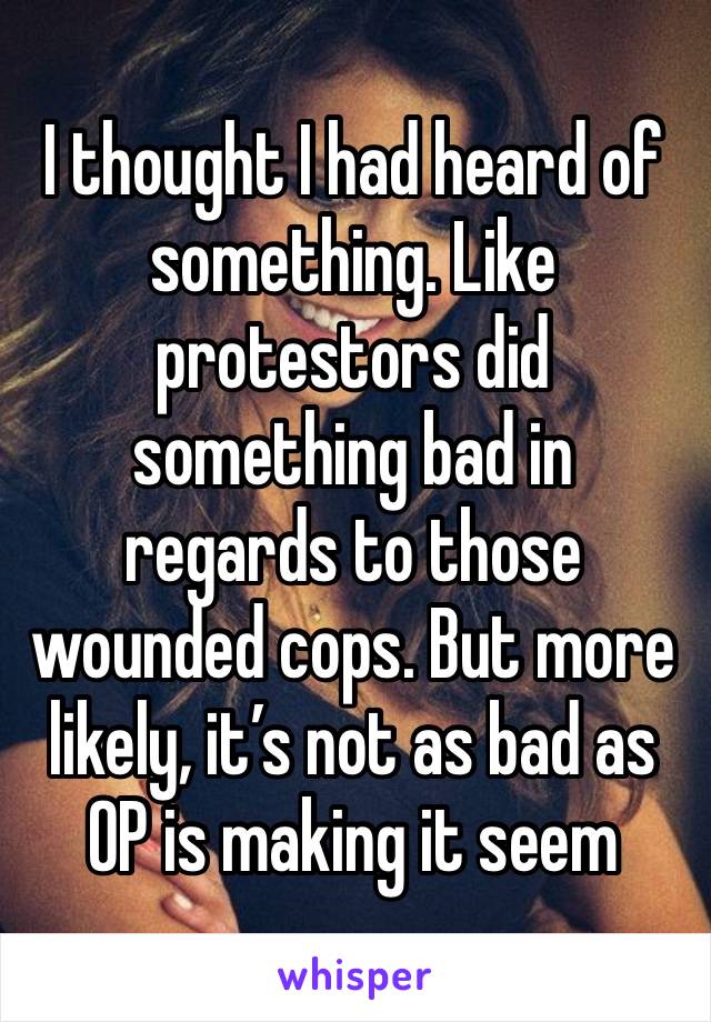 I thought I had heard of something. Like protestors did something bad in regards to those wounded cops. But more likely, it’s not as bad as OP is making it seem