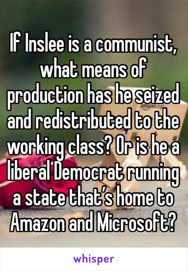 If Inslee is a communist, what means of production has he seized and redistributed to the working class? Or is he a liberal Democrat running a state that’s home to Amazon and Microsoft?