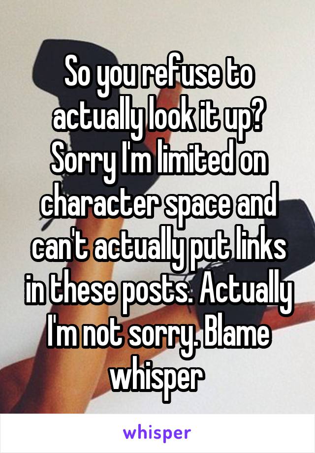 So you refuse to actually look it up? Sorry I'm limited on character space and can't actually put links in these posts. Actually I'm not sorry. Blame whisper 