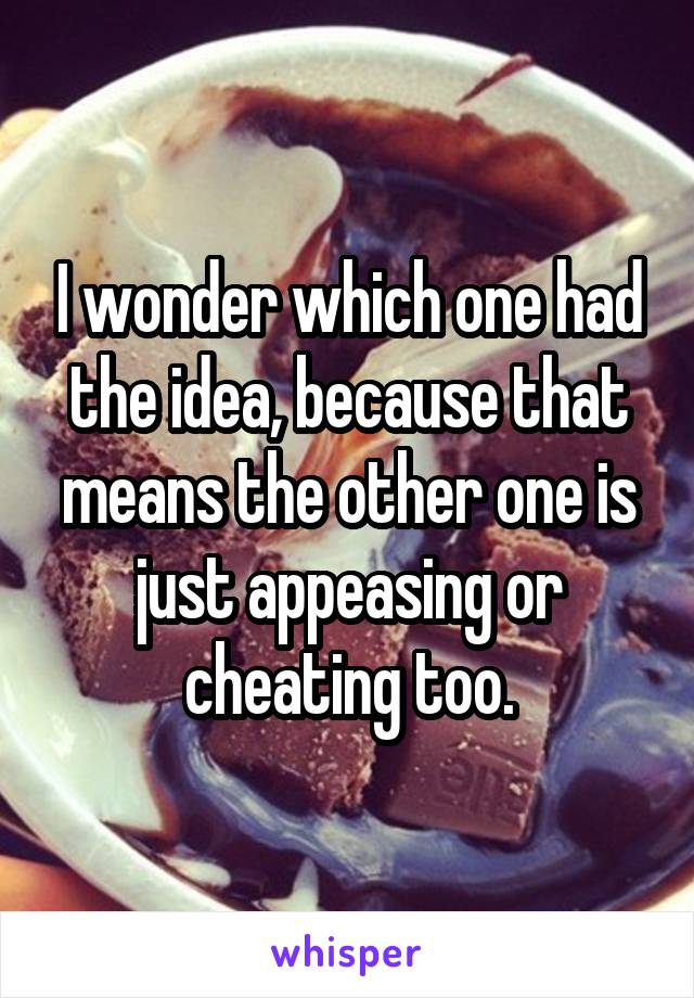 I wonder which one had the idea, because that means the other one is just appeasing or cheating too.
