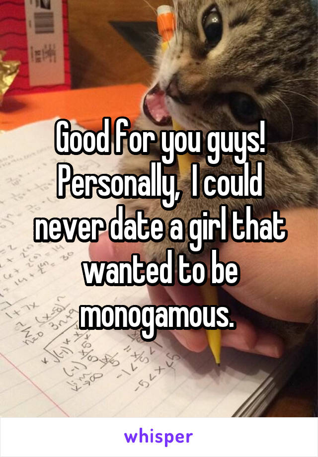 Good for you guys! Personally,  I could never date a girl that wanted to be monogamous. 
