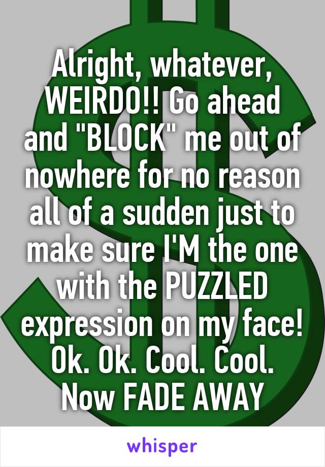 Alright, whatever, WEIRDO!! Go ahead and "BLOCK" me out of nowhere for no reason all of a sudden just to make sure I'M the one with the PUZZLED expression on my face! Ok. Ok. Cool. Cool. Now FADE AWAY