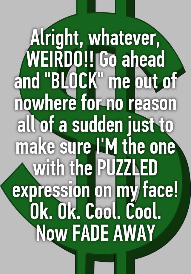 Alright, whatever, WEIRDO!! Go ahead and "BLOCK" me out of nowhere for no reason all of a sudden just to make sure I'M the one with the PUZZLED expression on my face! Ok. Ok. Cool. Cool. Now FADE AWAY