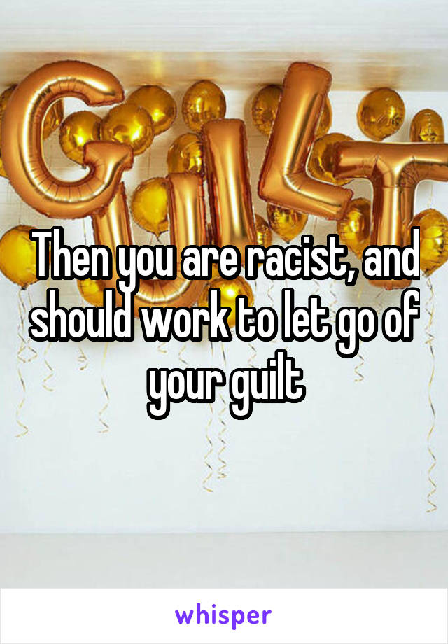 Then you are racist, and should work to let go of your guilt