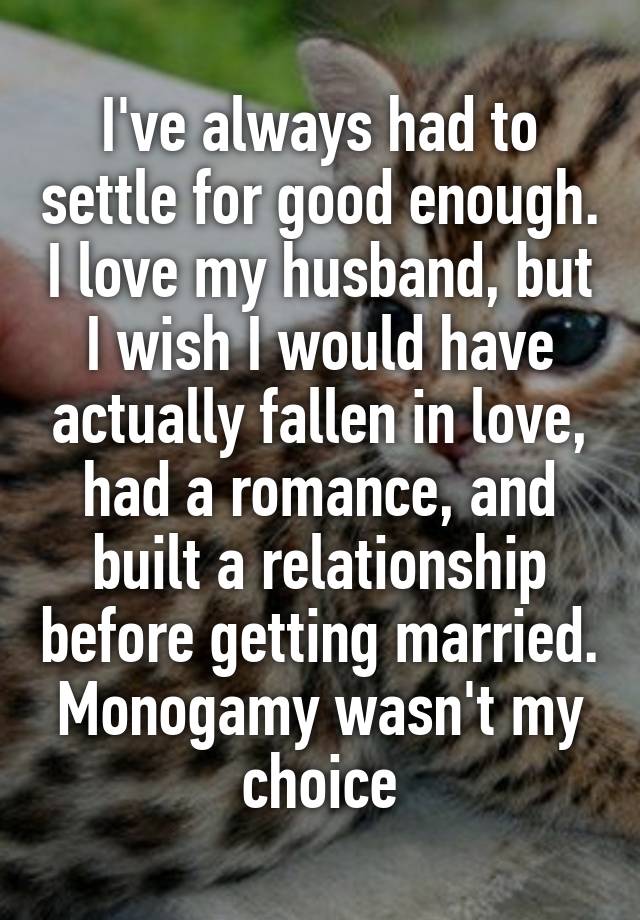 I've always had to settle for good enough. I love my husband, but I wish I would have actually fallen in love, had a romance, and built a relationship before getting married. Monogamy wasn't my choice
