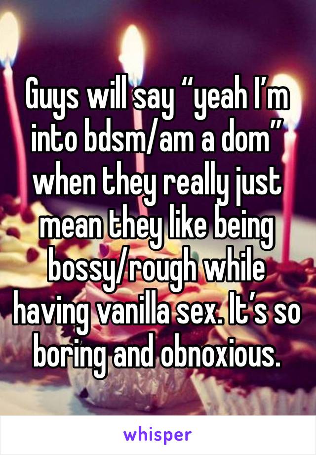 Guys will say “yeah I’m into bdsm/am a dom” when they really just mean they like being bossy/rough while having vanilla sex. It’s so boring and obnoxious.