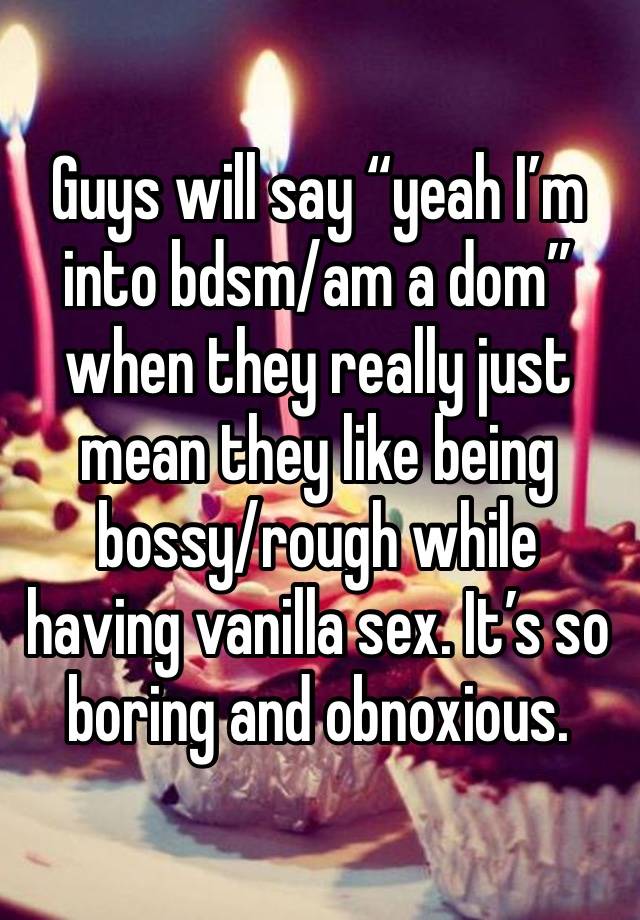 Guys will say “yeah I’m into bdsm/am a dom” when they really just mean they like being bossy/rough while having vanilla sex. It’s so boring and obnoxious.