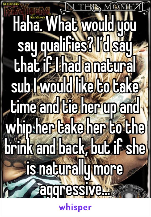 Haha. What would you say qualifies? I’d say that if I had a natural sub I would like to take time and tie her up and whip her take her to the brink and back, but if she is naturally more aggressive...