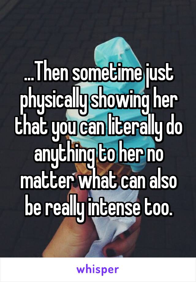 ...Then sometime just physically showing her that you can literally do anything to her no matter what can also be really intense too.