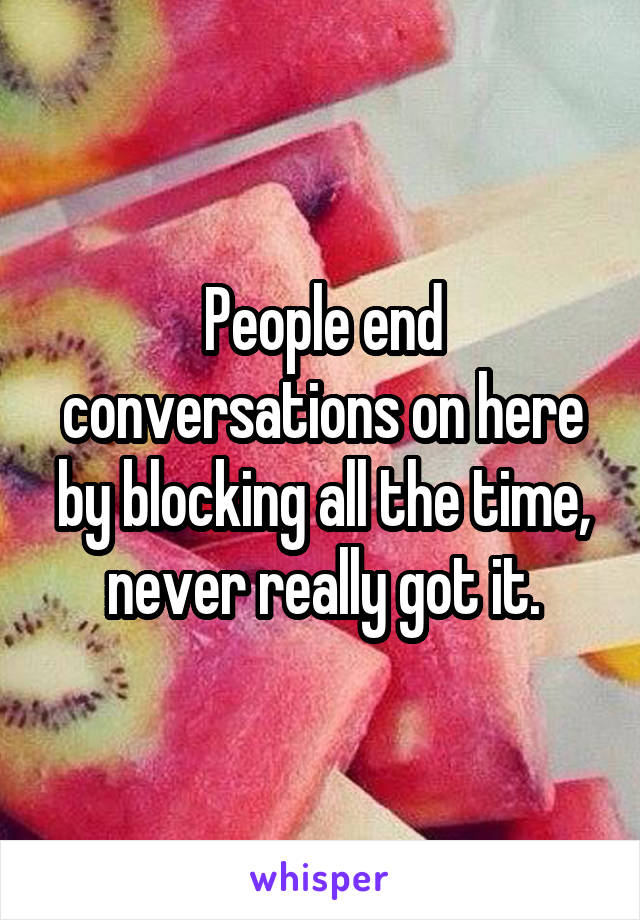 People end conversations on here by blocking all the time, never really got it.