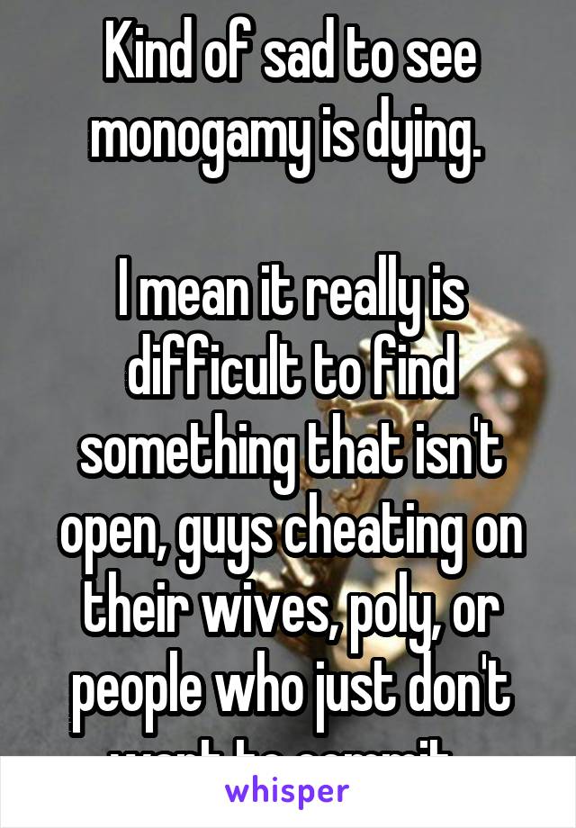 Kind of sad to see monogamy is dying. 

I mean it really is difficult to find something that isn't open, guys cheating on their wives, poly, or people who just don't want to commit. 