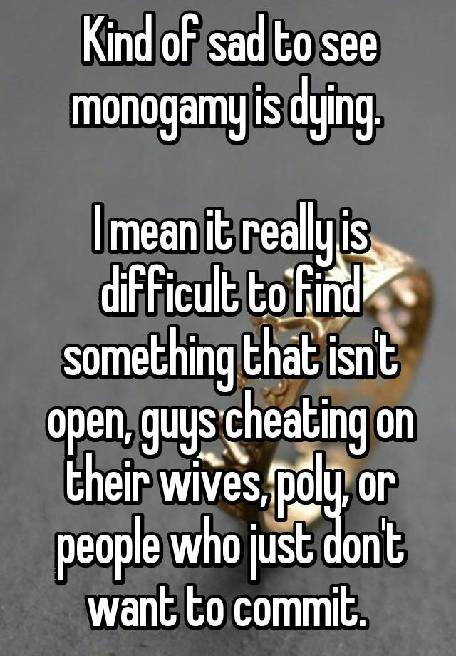 Kind of sad to see monogamy is dying. 

I mean it really is difficult to find something that isn't open, guys cheating on their wives, poly, or people who just don't want to commit. 