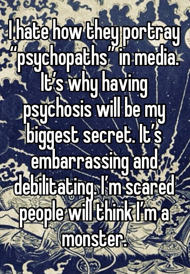 I hate how they portray “psychopaths” in media. It’s why having psychosis will be my biggest secret. It’s embarrassing and debilitating. I’m scared people will think I’m a monster.