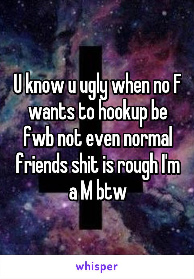 U know u ugly when no F wants to hookup be fwb not even normal friends shit is rough I'm a M btw