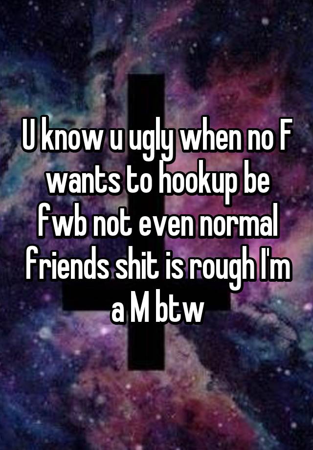 U know u ugly when no F wants to hookup be fwb not even normal friends shit is rough I'm a M btw