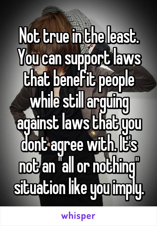 Not true in the least. You can support laws that benefit people while still arguing against laws that you dont agree with. It's not an "all or nothing" situation like you imply.