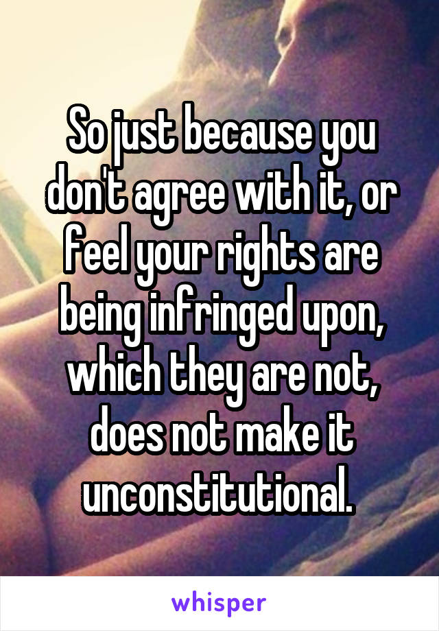 So just because you don't agree with it, or feel your rights are being infringed upon, which they are not, does not make it unconstitutional. 