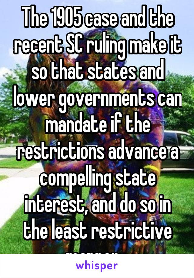 The 1905 case and the recent SC ruling make it so that states and lower governments can mandate if the restrictions advance a compelling state interest, and do so in the least restrictive manner.  