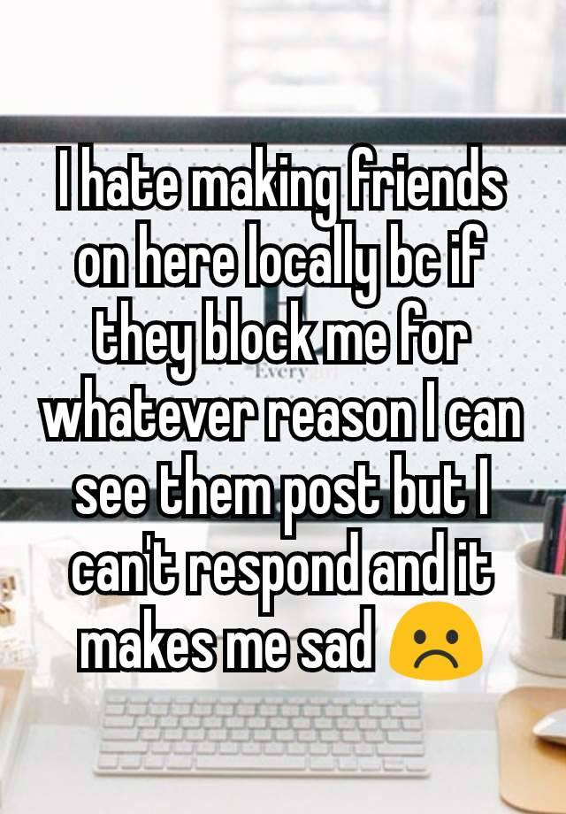 I hate making friends on here locally bc if they block me for whatever reason I can see them post but I can't respond and it makes me sad ☹️