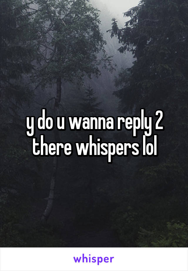 y do u wanna reply 2 there whispers lol