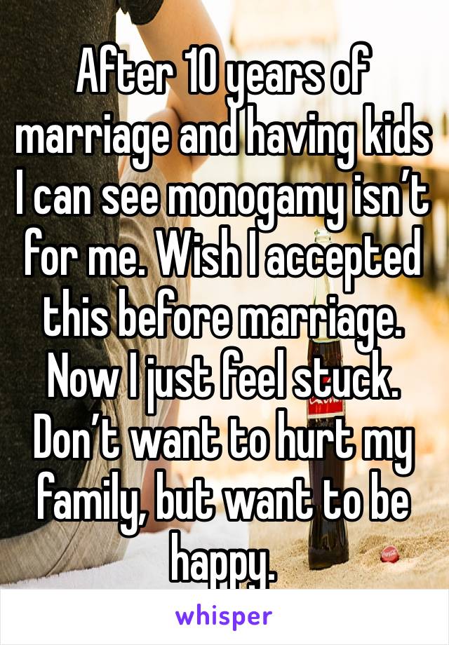 After 10 years of marriage and having kids I can see monogamy isn’t for me. Wish I accepted this before marriage. Now I just feel stuck. Don’t want to hurt my family, but want to be happy. 