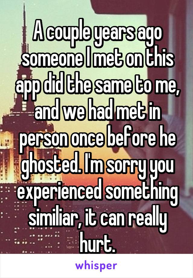 A couple years ago someone I met on this app did the same to me, and we had met in person once before he ghosted. I'm sorry you experienced something similiar, it can really hurt.