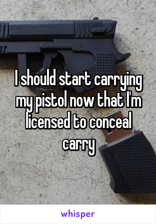 I should start carrying my pistol now that I'm licensed to conceal carry