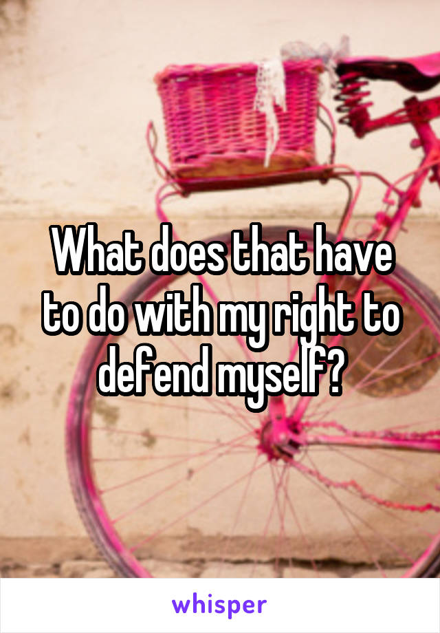 What does that have to do with my right to defend myself?