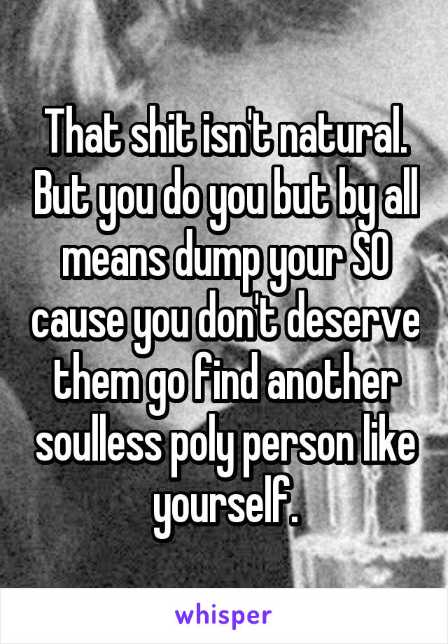 That shit isn't natural. But you do you but by all means dump your SO cause you don't deserve them go find another soulless poly person like yourself.