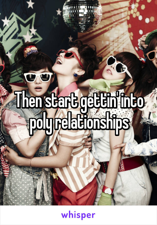 Then start gettin' into poly relationships