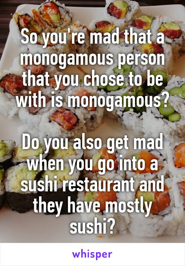 So you're mad that a monogamous person that you chose to be with is monogamous?

Do you also get mad when you go into a sushi restaurant and they have mostly sushi?