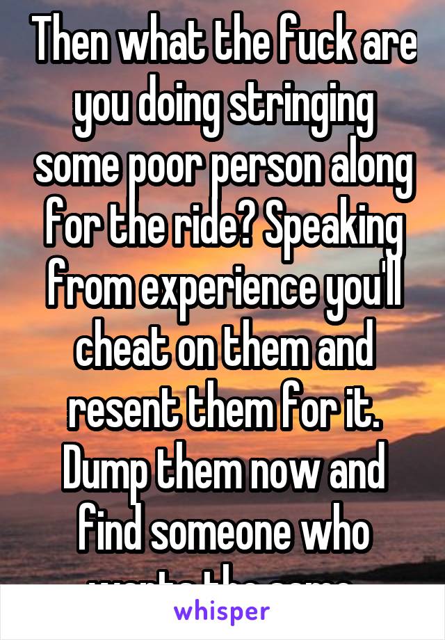 Then what the fuck are you doing stringing some poor person along for the ride? Speaking from experience you'll cheat on them and resent them for it. Dump them now and find someone who wants the same.