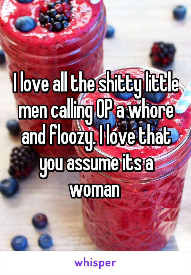 I love all the shitty little men calling OP a whore and floozy. I love that you assume its a woman 