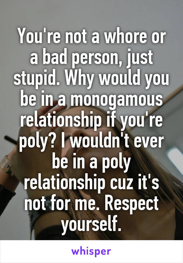 You're not a whore or a bad person, just stupid. Why would you be in a monogamous relationship if you're poly? I wouldn't ever be in a poly relationship cuz it's not for me. Respect yourself.