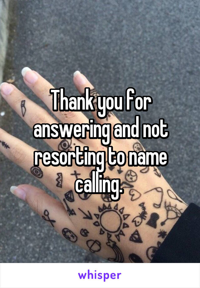 Thank you for answering and not resorting to name calling. 