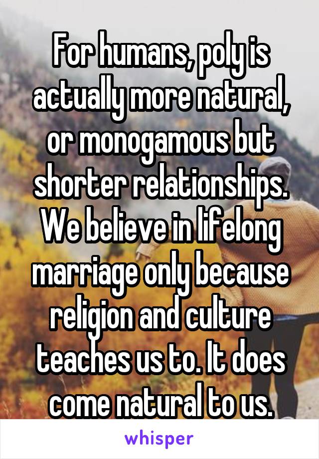 For humans, poly is actually more natural, or monogamous but shorter relationships. We believe in lifelong marriage only because religion and culture teaches us to. It does come natural to us.