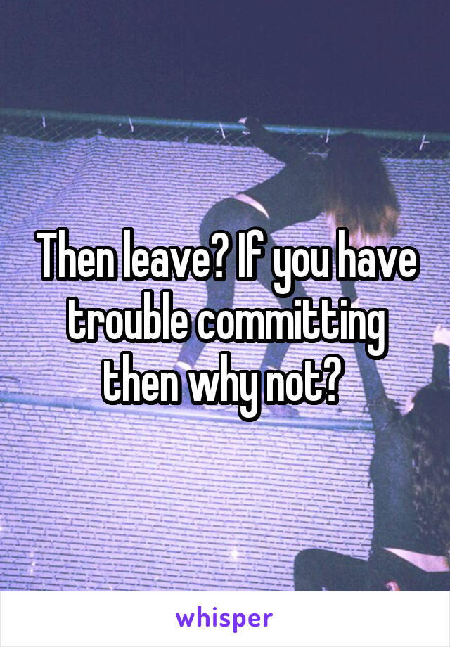 Then leave? If you have trouble committing then why not? 