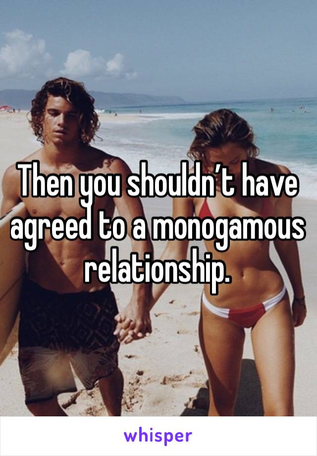 Then you shouldn’t have agreed to a monogamous  relationship.