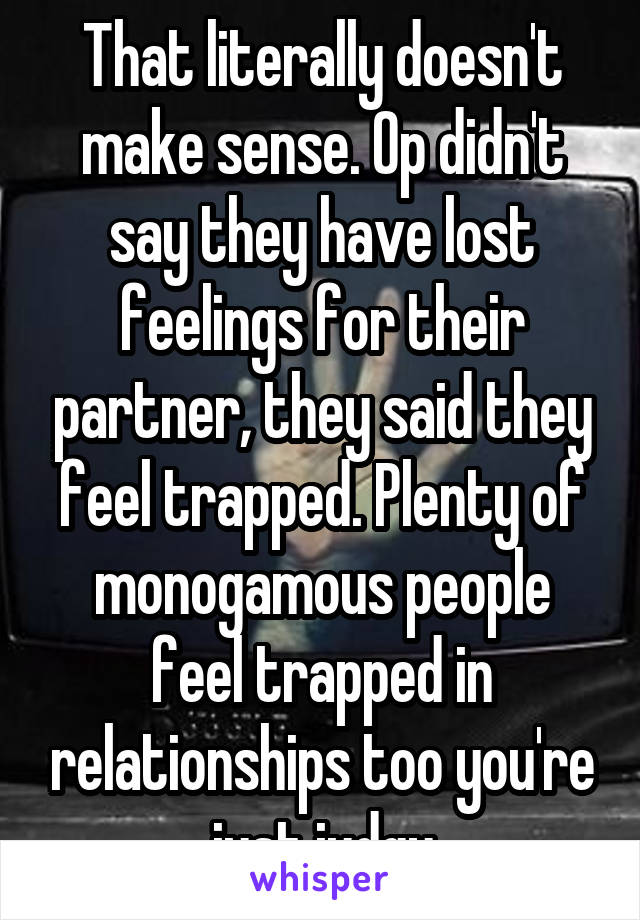 That literally doesn't make sense. Op didn't say they have lost feelings for their partner, they said they feel trapped. Plenty of monogamous people feel trapped in relationships too you're just judgy